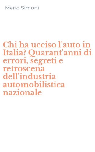 Chi ha ucciso l'auto in Italia? Quarant'anni di errori, segreti e retroscena dell'industria automobilistica nazionale