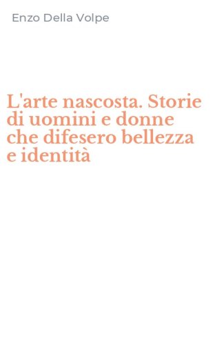 L'arte nascosta. Storie di uomini e donne che difesero bellezza e identit&agrave;