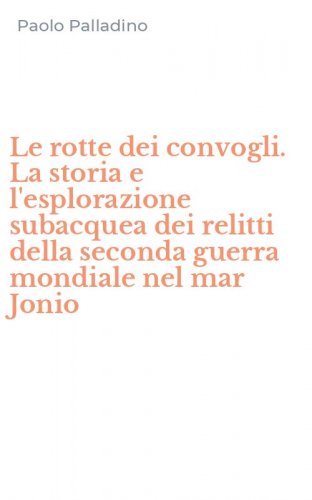 Le rotte dei convogli. La storia e l'esplorazione subacquea dei relitti della seconda guerra mondiale nel mar Jonio