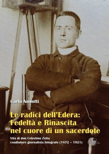 Le radici dell'Edera: fedelt&agrave; e rinascita nel cuore di un sacerdote. Vita di don Celestino Zetta, coadiutore giornalista fotografo (1872-1921)