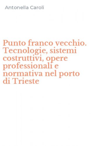 Punto franco vecchio. Tecnologie, sistemi costruttivi, opere professionali e normativa nel porto di Trieste