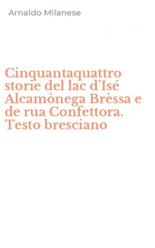 Cinquantaquattro storie del lac d'Is&eacute; Alcam&ograve;nega Br&egrave;ssa e de rua Confettora. Testo bresciano