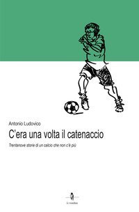 C'era una volta il catenaccio. Trentanove storie di un calcio che non c'&egrave; pi&ugrave;