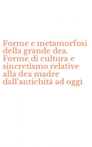 Forme e metamorfosi della grande dea. Forme di cultura e sincretismo relative alla dea madre dall'antichit&agrave; ad oggi