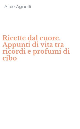 Ricette dal cuore. Appunti di vita tra ricordi e profumi di cibo
