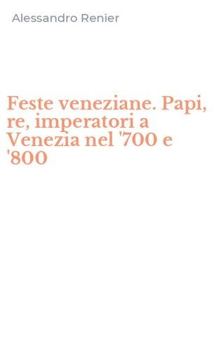 Feste veneziane. Papi, re, imperatori a Venezia nel '700 e '800