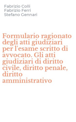 Formulario ragionato degli atti giudiziari per l'esame scritto di avvocato. Gli atti giudiziari di diritto civile, diritto penale, diritto amministrativo