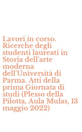 Lavori in corso. Ricerche degli studenti laureati in Storia dell'arte moderna dell'Universit&agrave; di Parma. Atti della prima Giornata di studi (Plesso della Pilotta, Aula Mulas, 13 maggio 2022)