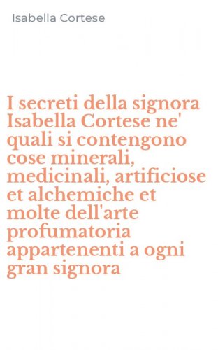 I secreti della signora Isabella Cortese ne' quali si contengono cose minerali, medicinali, artificiose et alchemiche et molte dell'arte profumatoria appartenenti a ogni gran signora