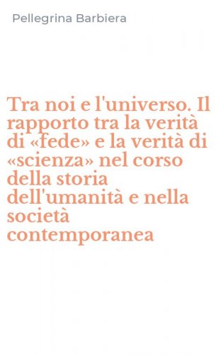 Tra noi e l'universo. Il rapporto tra la verit&agrave; di &laquo;fede&raquo; e la verit&agrave; di &laquo;scienza&raquo; nel corso della storia dell'umanit&agrave; e nella societ&agrave; contemporanea
