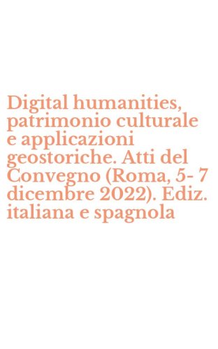 Digital humanities, patrimonio culturale e applicazioni geostoriche. Atti del Convegno (Roma, 5-7 dicembre 2022). Ediz. italiana e spagnola