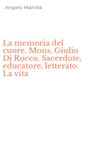 La memoria del cuore. Mons. Giulio Di Rocco. Sacerdote, educatore, letterato. La vita