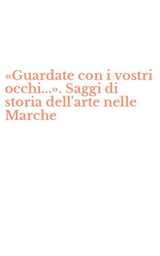 &laquo;Guardate con i vostri occhi...&raquo;. Saggi di storia dell'arte nelle Marche