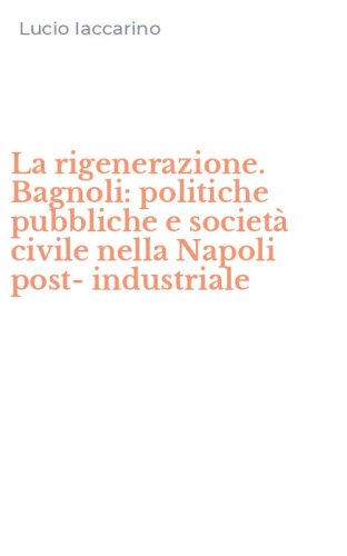 La rigenerazione. Bagnoli: politiche pubbliche e societ&agrave; civile nella Napoli post-industriale