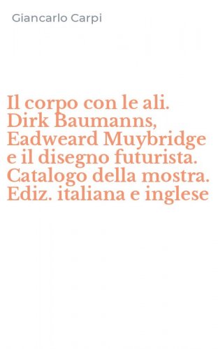 Il corpo con le ali. Dirk Baumanns, Eadweard Muybridge e il disegno futurista. Catalogo della mostra. Ediz. italiana e inglese