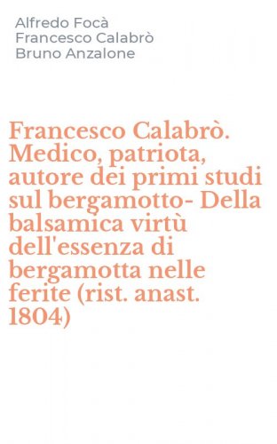 Francesco Calabr&ograve;. Medico, patriota, autore dei primi studi sul bergamotto-Della balsamica virt&ugrave; dell'essenza di bergamotta nelle ferite (rist. anast. 1804)