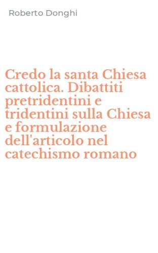Credo la santa Chiesa cattolica. Dibattiti pretridentini e tridentini sulla Chiesa e formulazione dell'articolo nel catechismo romano