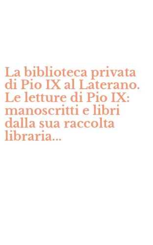 La biblioteca privata di Pio IX al Laterano. Le letture di Pio IX: manoscritti e libri dalla sua raccolta libraria... - LIBRI DALLA SUA RACCOLTA LIBRARIA...