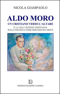 Aldo Moro. Un cristiano verso l'altare e la sua lezione cristiana sulla poltiica come servizio di carit&agrave;