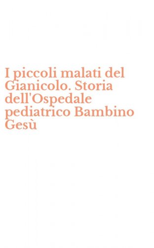 I piccoli malati del Gianicolo. Storia dell'Ospedale pediatrico Bambino Ges&ugrave;