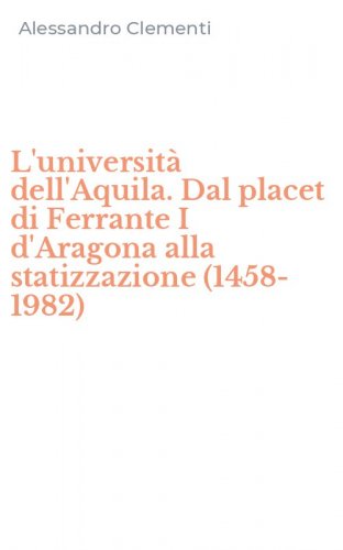 L'universit&agrave; dell'Aquila. Dal placet di Ferrante I d'Aragona alla statizzazione (1458-1982)
