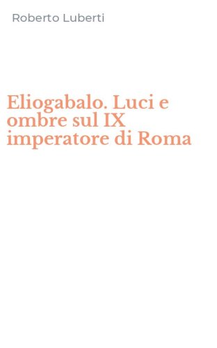 Eliogabalo. Luci e ombre sul IX imperatore di Roma