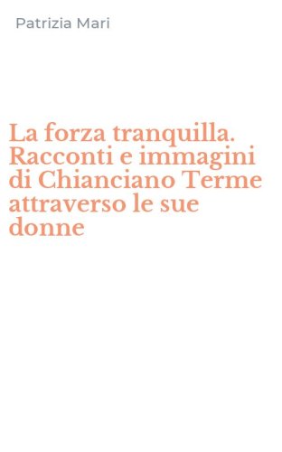 La forza tranquilla. Racconti e immagini di Chianciano Terme attraverso le sue donne
