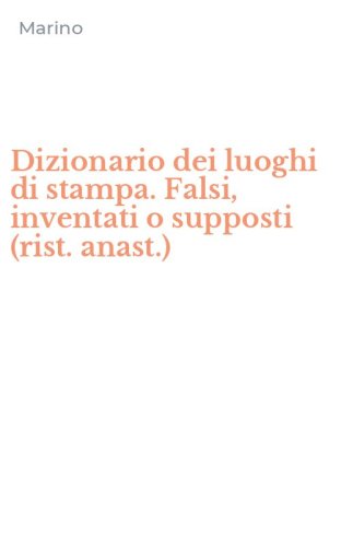Dizionario dei luoghi di stampa. Falsi, inventati o supposti (rist. anast.)