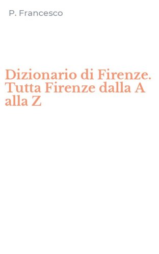 Dizionario di Firenze. Tutta Firenze dalla A alla Z
