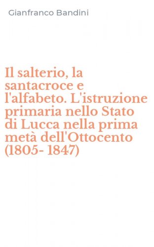 Il salterio, la santacroce e l'alfabeto. L'istruzione primaria nello Stato di Lucca nella prima met&agrave; dell'Ottocento (1805-1847)