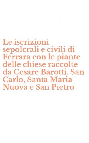 Le iscrizioni sepolcrali e civili di Ferrara con le piante delle chiese raccolte da Cesare Barotti. San Carlo, Santa Maria Nuova e San Pietro