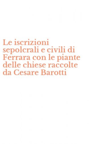 Le iscrizioni sepolcrali e civili di Ferrara con le piante delle chiese raccolte da Cesare Barotti