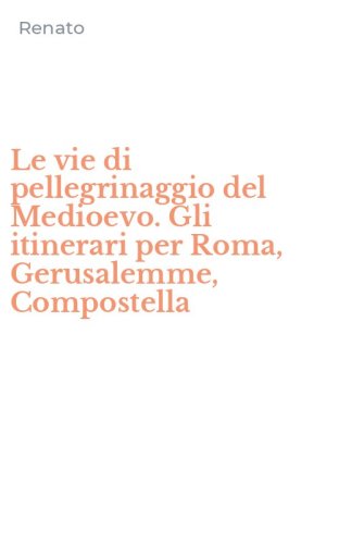 Le vie di pellegrinaggio del Medioevo. Gli itinerari per Roma, Gerusalemme, Compostella
