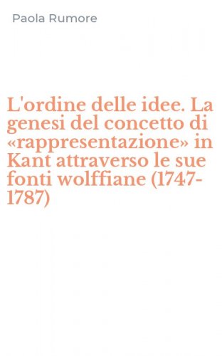 L'ordine delle idee. La genesi del concetto di &laquo;rappresentazione&raquo; in Kant attraverso le sue fonti wolffiane (1747-1787)