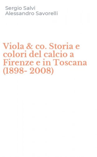 Viola & co. Storia e colori del calcio a Firenze e in Toscana (1898-2008)