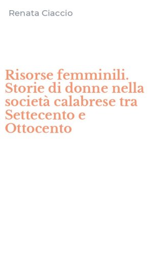 Risorse femminili. Storie di donne nella societ&agrave; calabrese tra Settecento e Ottocento