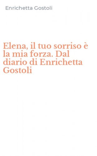 Elena, il tuo sorriso &egrave; la mia forza. Dal diario di Enrichetta Gostoli