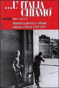 L'Italia chiam&ograve;. Resistenza politica e militare italiana a Trieste 1943-1947