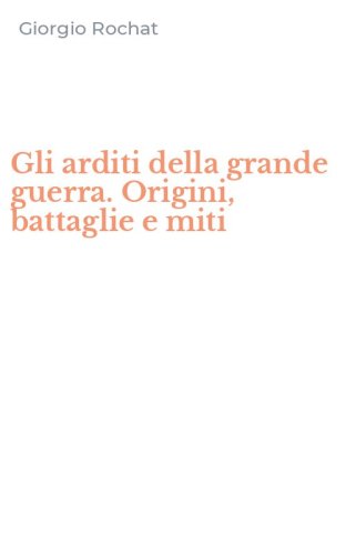 Gli arditi della grande guerra. Origini, battaglie e miti