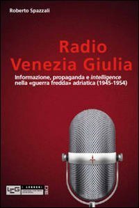 Radio Venezia Giulia. Informazione, propaganda e intelligence nella &laquo;guerra fredda&raquo; adriatica (1945-1954)