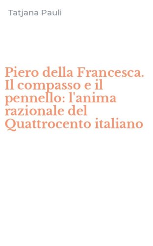 Piero della Francesca. Il compasso e il pennello: l'anima razionale del Quattrocento italiano