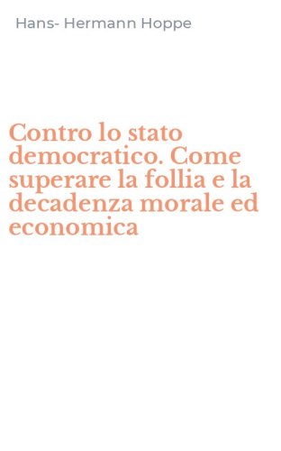 Contro lo stato democratico. Come superare la follia e la decadenza morale ed economica