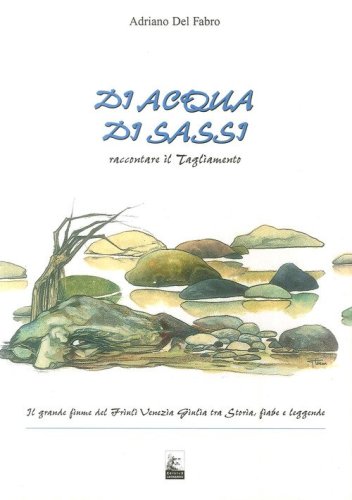 Di acqua, di sassi. Raccontare il Tagliamento. Il grande fiume del Friuli Venezia Giulia tra storia, fiabe e leggende