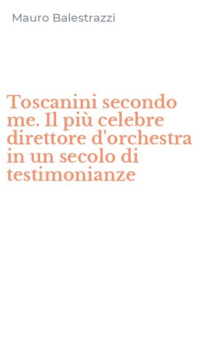 Toscanini secondo me. Il pi&ugrave; celebre direttore d'orchestra in un secolo di testimonianze
