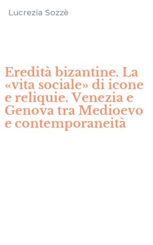 Eredit&agrave; bizantine. La &laquo;vita sociale&raquo; di icone e reliquie. Venezia e Genova tra Medioevo e contemporaneit&agrave;