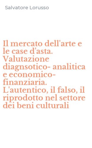 Il mercato dell'arte e le case d'asta. Valutazione diagnsotico-analitica e economico-finanziaria. L'autentico, il falso, il riprodotto nel settore dei beni culturali