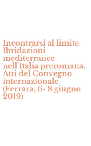 Incontrarsi al limite. Ibridazioni mediterranee nell'Italia preromana. Atti del Convegno internazionale (Ferrara, 6-8 giugno 2019)