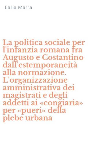 La politica sociale per l'infanzia romana fra Augusto e Costantino dall'estemporaneit&agrave; alla normazione. L'organizzazione amministrativa dei magistrati e degli addetti ai &laquo;congiaria&raquo; per &laquo;pueri&raquo; della plebe urbana