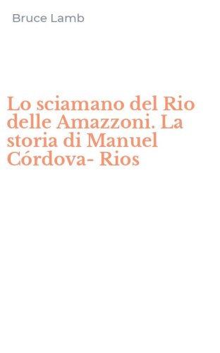 Lo sciamano del Rio delle Amazzoni. La storia di Manuel C&oacute;rdova-Rios
