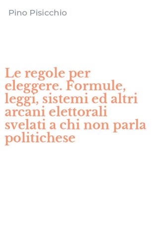 Le regole per eleggere. Formule, leggi, sistemi ed altri arcani elettorali svelati a chi non parla politichese